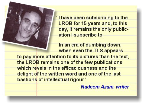 The writer and entrepreneur Nadeem Azam states, 'There were times in my life when I couldn't afford to heat my room, but I never thought of cancelling my subscriptions to the London Review of Books (LROB) magazine'